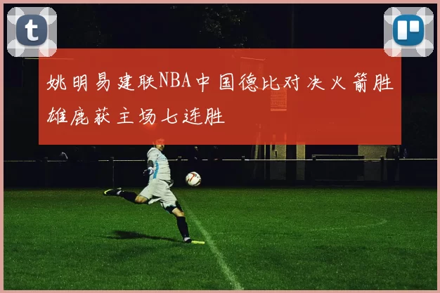 姚明易建联NBA中国德比对决火箭胜雄鹿获主场七连胜