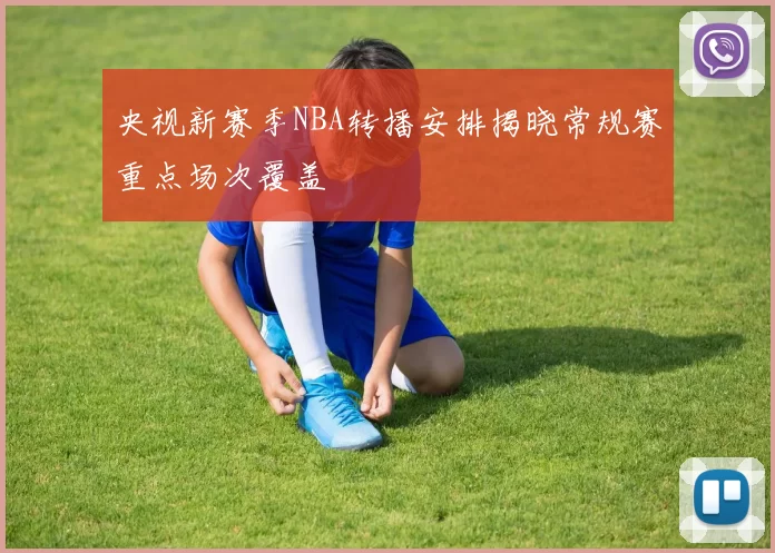 央视新赛季NBA转播安排揭晓常规赛重点场次覆盖