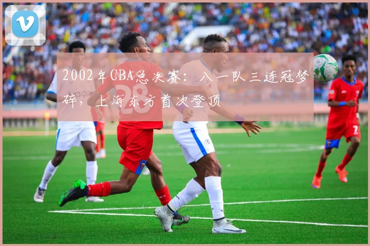 2002年CBA总决赛:八一队三连冠梦碎,上海东方首次登顶