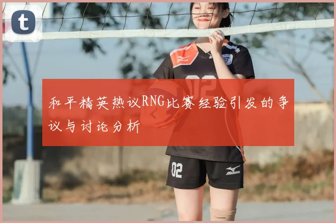 和平精英热议RNG比赛经验引发的争议与讨论分析