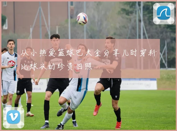 从小热爱篮球巴夫金分享儿时穿科比球衣的珍贵旧照
