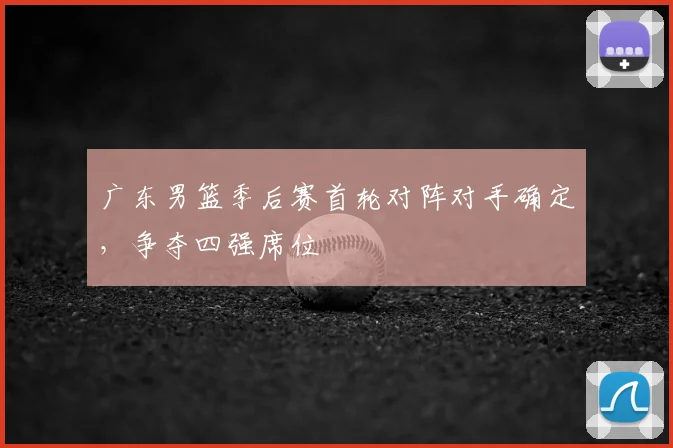 广东男篮季后赛首轮对阵对手确定,争夺四强席位