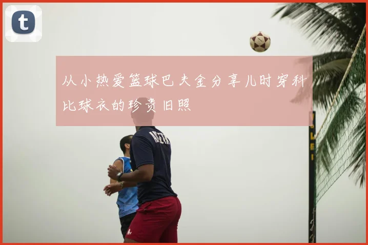 从小热爱篮球巴夫金分享儿时穿科比球衣的珍贵旧照