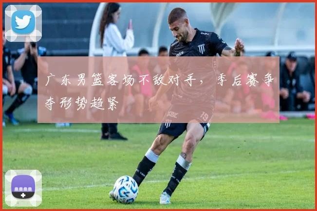 广东男篮客场不敌对手,季后赛争夺形势趋紧
