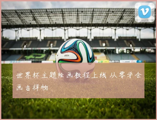 世界杯主题绘画教程上线 从零学会画吉祥物