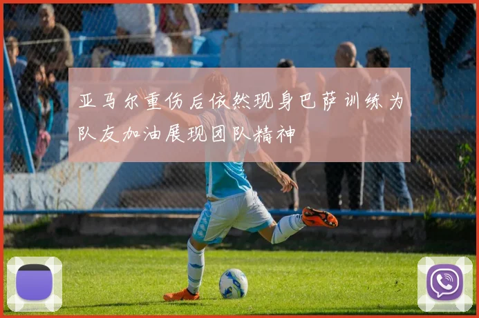 亚马尔重伤后依然现身巴萨训练为队友加油展现团队精神