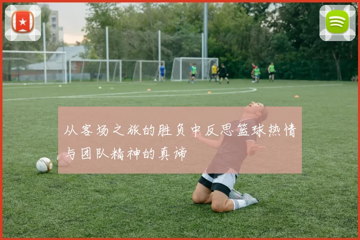 从客场之旅的胜负中反思篮球热情与团队精神的真谛