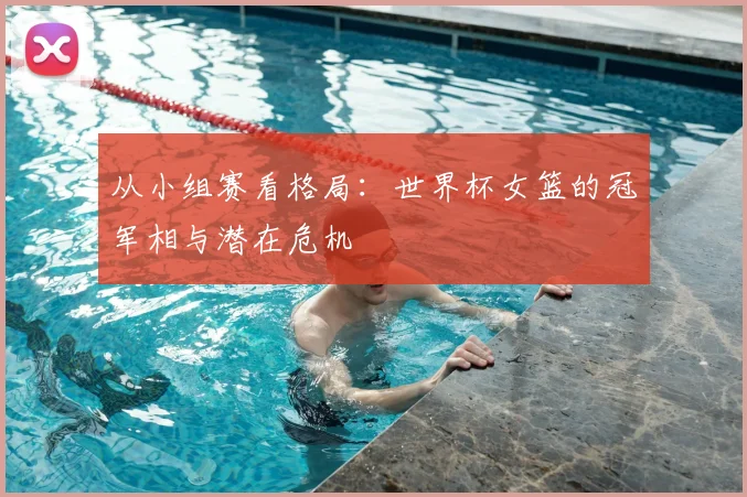 从小组赛看格局：世界杯女篮的冠军相与潜在危机