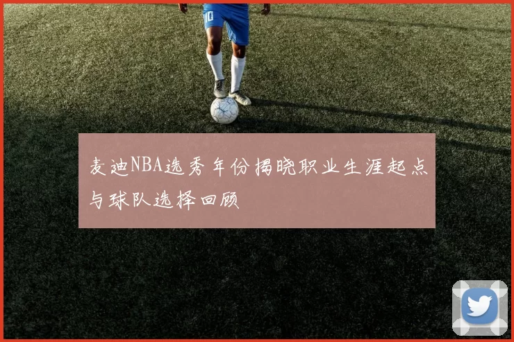 麦迪NBA选秀年份揭晓职业生涯起点与球队选择回顾