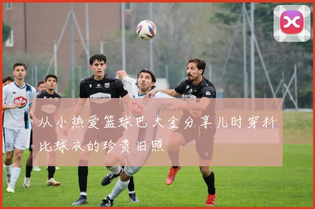 从小热爱篮球巴夫金分享儿时穿科比球衣的珍贵旧照