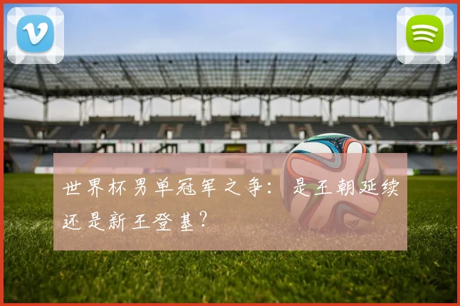 世界杯男单冠军之争：是王朝延续还是新王登基？
