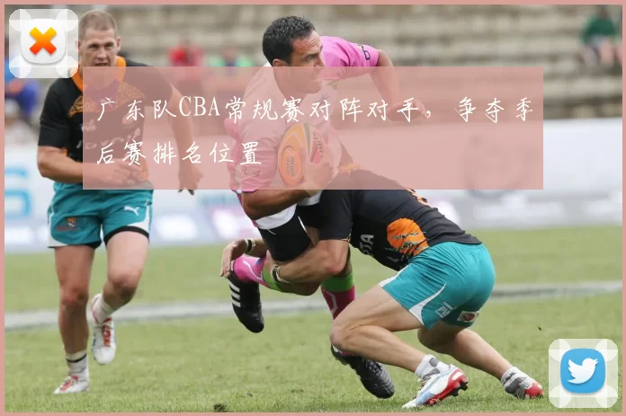 广东队CBA常规赛对阵对手,争夺季后赛排名位置