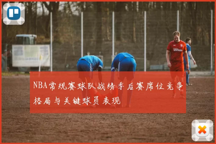 NBA常规赛球队战绩季后赛席位竞争格局与关键球员表现