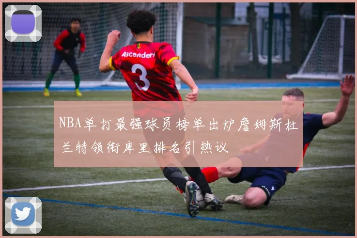 NBA单打最强球员榜单出炉詹姆斯杜兰特领衔库里排名引热议