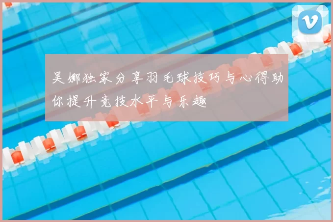 吴娜独家分享羽毛球技巧与心得助你提升竞技水平与乐趣