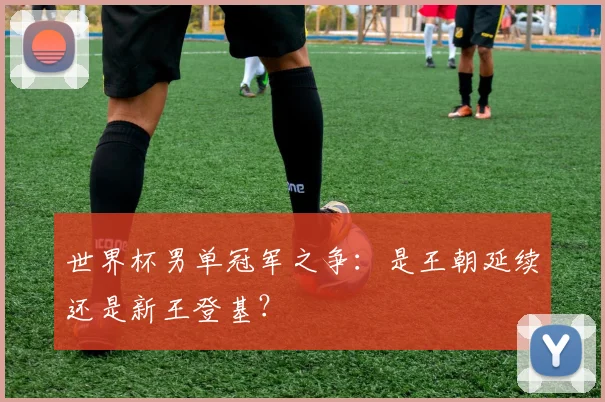 世界杯男单冠军之争:是王朝延续还是新王登基?