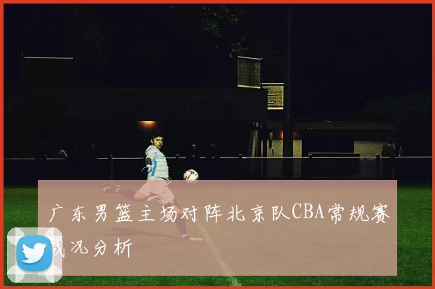 广东男篮主场对阵北京队CBA常规赛战况分析