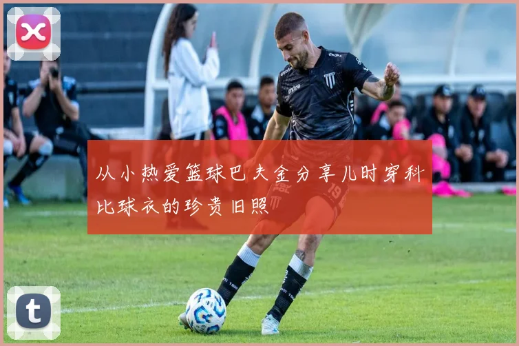 从小热爱篮球巴夫金分享儿时穿科比球衣的珍贵旧照