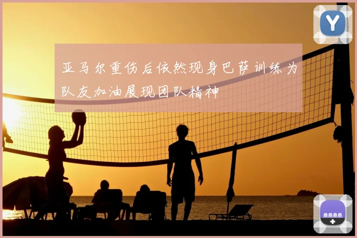 亚马尔重伤后依然现身巴萨训练为队友加油展现团队精神