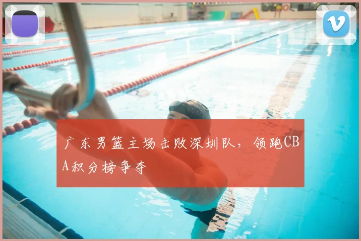 广东男篮主场击败深圳队，领跑CBA积分榜争夺