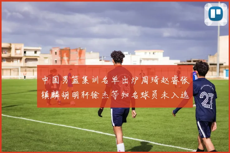 中国男篮集训名单出炉周琦赵睿张镇麟胡明轩徐杰等知名球员未入选
