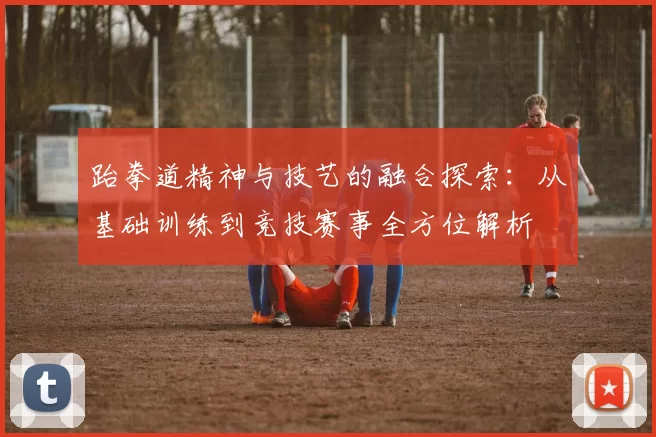 跆拳道精神与技艺的融合探索：从基础训练到竞技赛事全方位解析