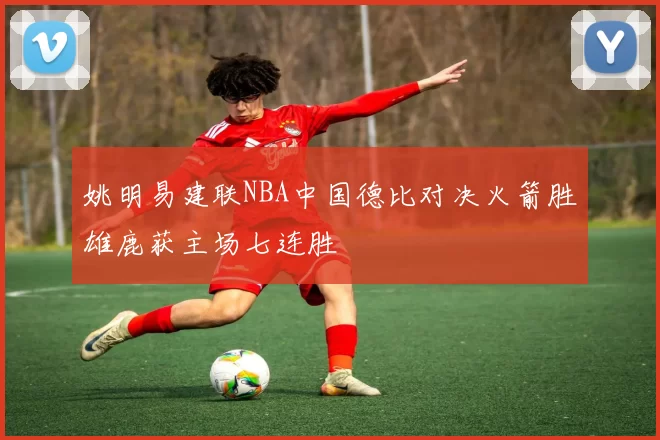 姚明易建联NBA中国德比对决火箭胜雄鹿获主场七连胜
