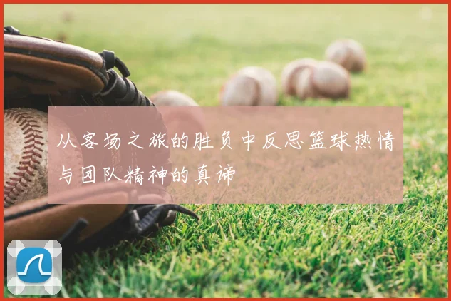 从客场之旅的胜负中反思篮球热情与团队精神的真谛