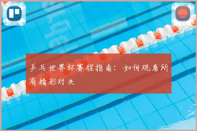 乒乓世界杯赛程指南:如何观看所有精彩对决