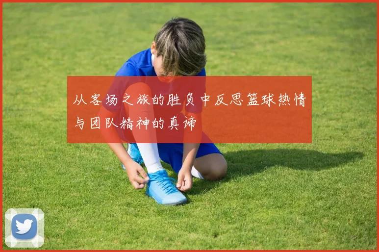 从客场之旅的胜负中反思篮球热情与团队精神的真谛