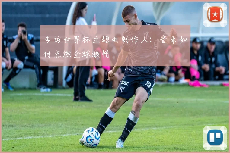 专访世界杯主题曲制作人:音乐如何点燃全球激情
