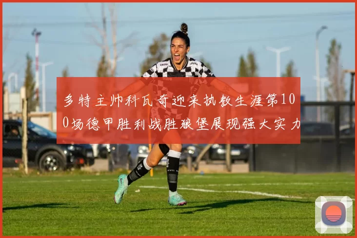 多特主帅科瓦奇迎来执教生涯第100场德甲胜利战胜狼堡展现强大实力