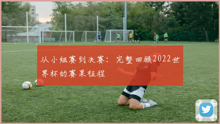 从小组赛到决赛:完整回顾2022世界杯的赛果征程