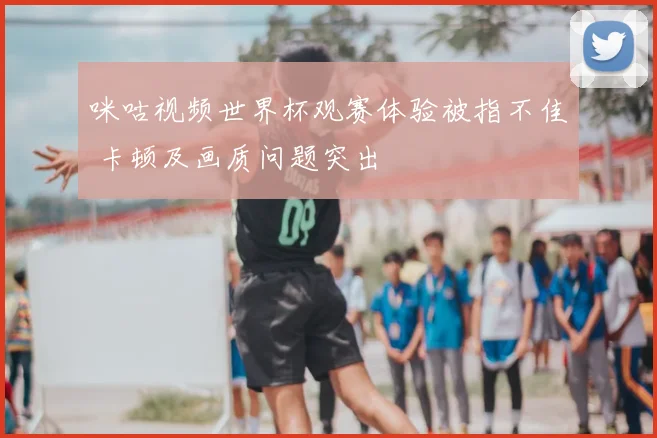 咪咕视频世界杯观赛体验被指不佳 卡顿及画质问题突出