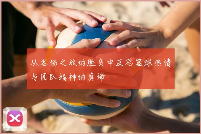 从客场之旅的胜负中反思篮球热情与团队精神的真谛