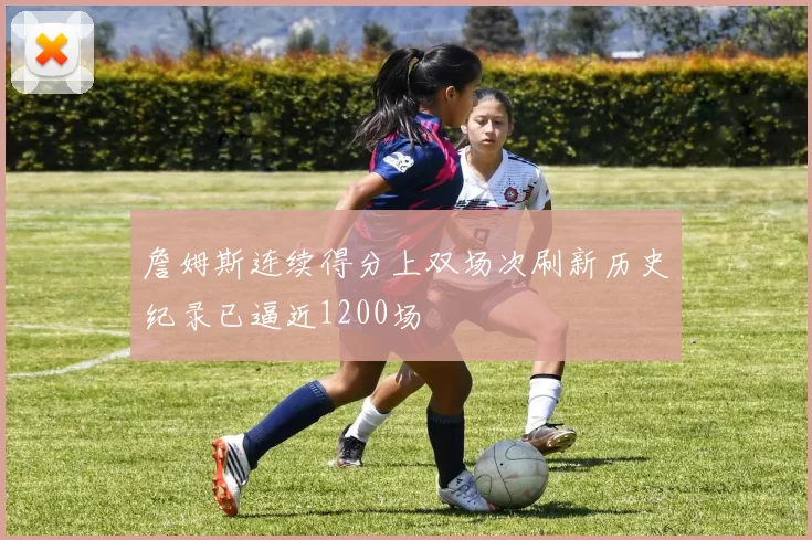 詹姆斯连续得分上双场次刷新历史纪录已逼近1200场