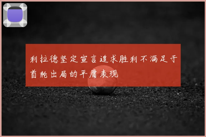 利拉德坚定宣言追求胜利不满足于首轮出局的平庸表现