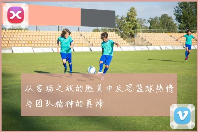 从客场之旅的胜负中反思篮球热情与团队精神的真谛