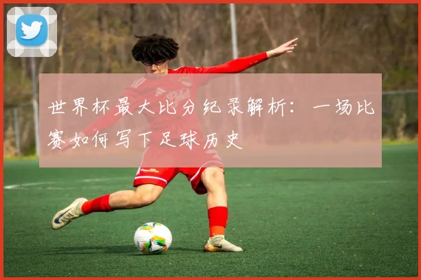 世界杯最大比分纪录解析：一场比赛如何写下足球历史
