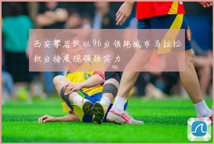 西安攀岩队以96分领跑城市马拉松积分榜展现强劲实力