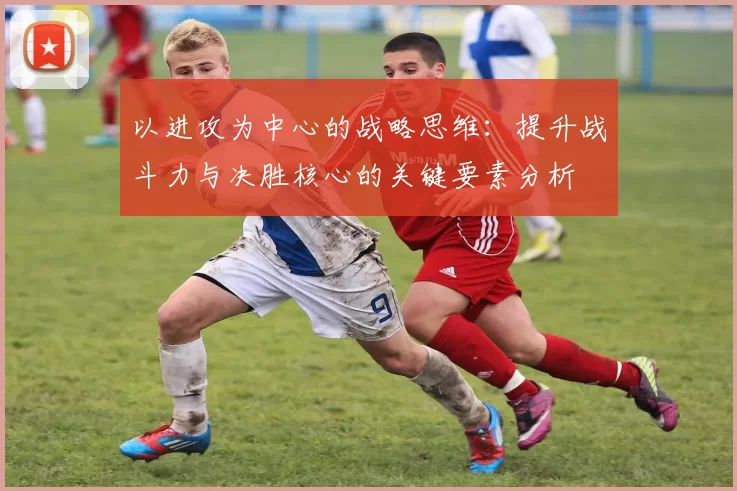 以进攻为中心的战略思维：提升战斗力与决胜核心的关键要素分析