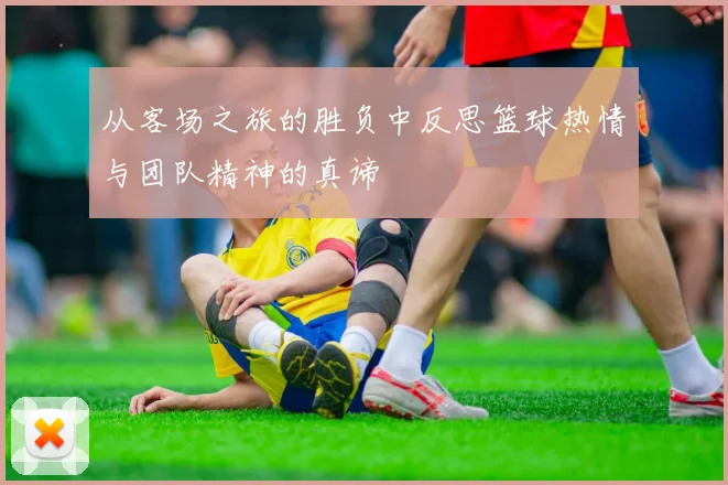 从客场之旅的胜负中反思篮球热情与团队精神的真谛