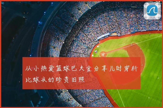 从小热爱篮球巴夫金分享儿时穿科比球衣的珍贵旧照