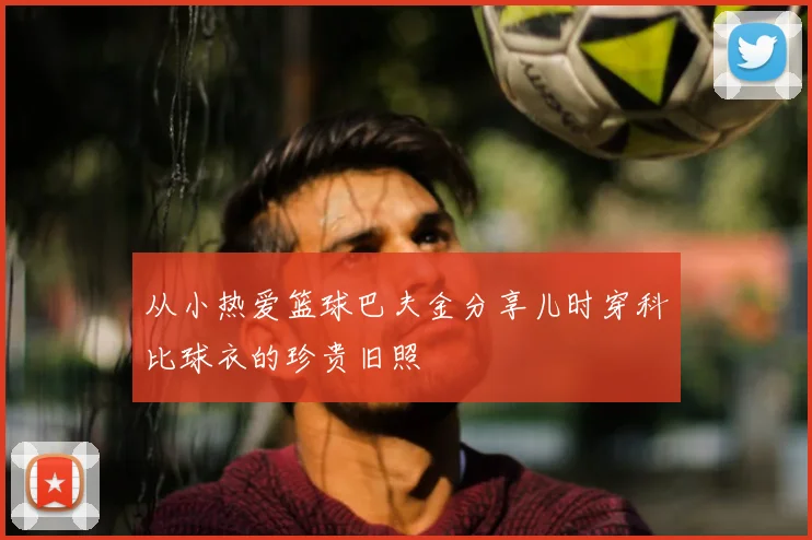 从小热爱篮球巴夫金分享儿时穿科比球衣的珍贵旧照