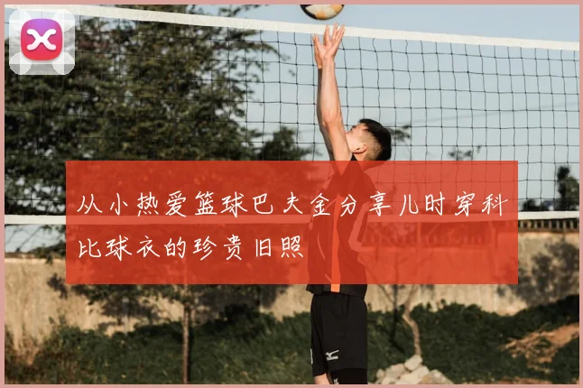 从小热爱篮球巴夫金分享儿时穿科比球衣的珍贵旧照