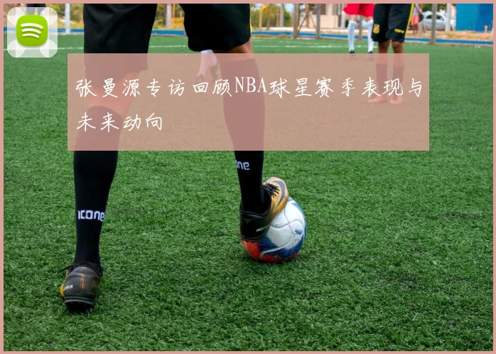 张曼源专访回顾NBA球星赛季表现与未来动向