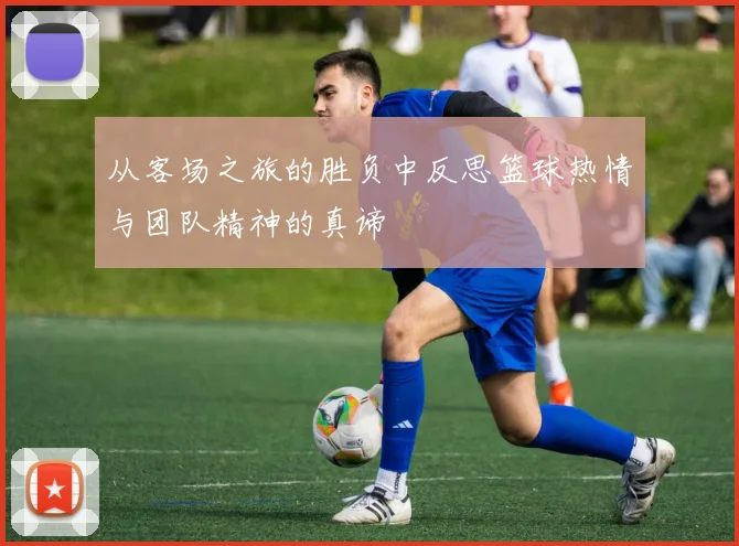 从客场之旅的胜负中反思篮球热情与团队精神的真谛