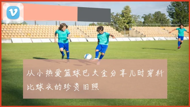 从小热爱篮球巴夫金分享儿时穿科比球衣的珍贵旧照