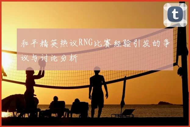 和平精英热议RNG比赛经验引发的争议与讨论分析