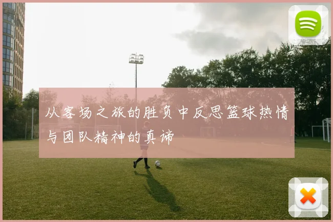 从客场之旅的胜负中反思篮球热情与团队精神的真谛